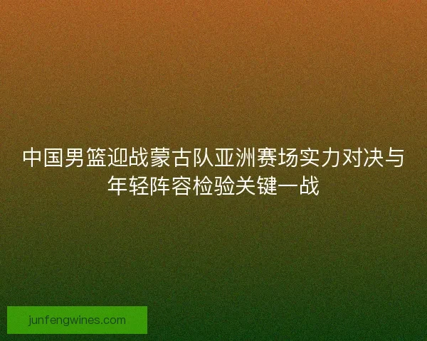 中国男篮迎战蒙古队亚洲赛场实力对决与年轻阵容检验关键一战