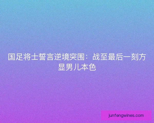 国足将士誓言逆境突围：战至最后一刻方显男儿本色
