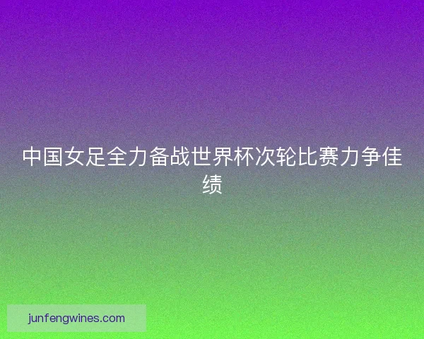 中国女足全力备战世界杯次轮比赛力争佳绩 中国女足全力备战世界杯次轮比赛力争佳绩
