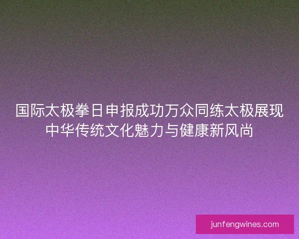 国际太极拳日申报成功万众同练太极展现中华传统文化魅力与健康新风尚 国际太极拳日申报成功万众同练太极展现中华传统文化魅力与健康新风尚