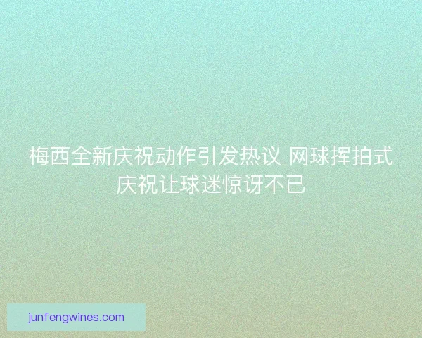 梅西全新庆祝动作引发热议 网球挥拍式庆祝让球迷惊讶不已