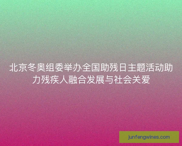 北京冬奥组委举办全国助残日主题活动助力残疾人融合发展与社会关爱