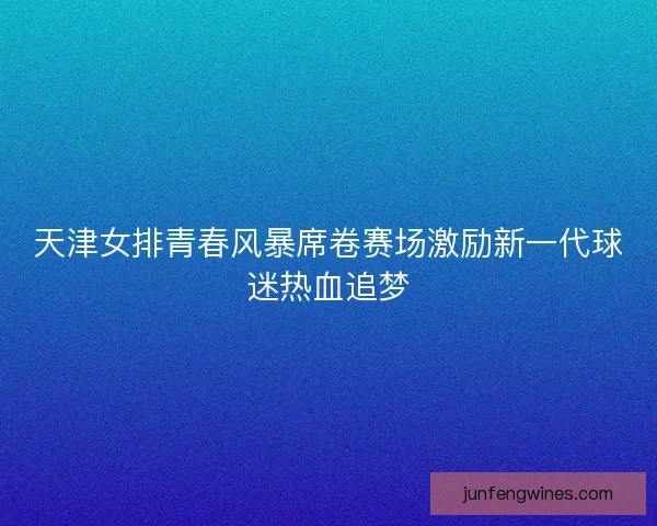 天津女排青春风暴席卷赛场激励新一代球迷热血追梦