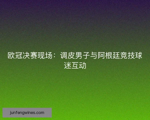 欧冠决赛现场:调皮男子与阿根廷竞技球迷互动 欧冠决赛现场:调皮男子与阿根廷竞技球迷互动