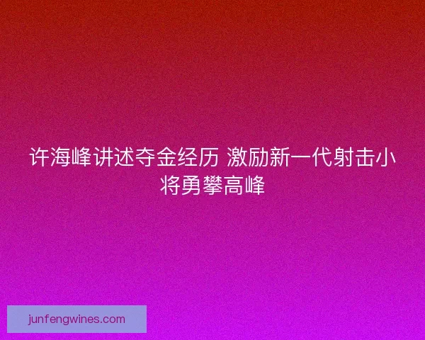 许海峰讲述夺金经历 激励新一代射击小将勇攀高峰