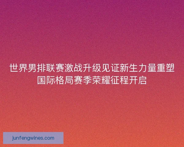 世界男排联赛激战升级见证新生力量重塑国际格局赛季荣耀征程开启 世界男排联赛激战升级见证新生力量重塑国际格局赛季荣耀征程开启