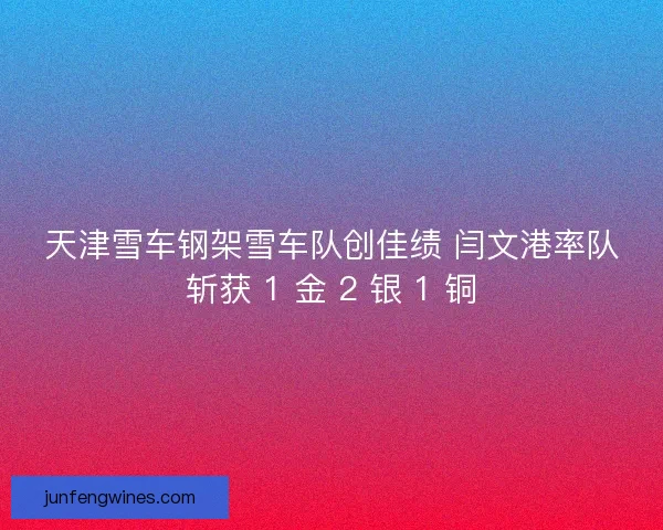 天津雪车钢架雪车队创佳绩 闫文港率队斩获 1 金 2 银 1 铜