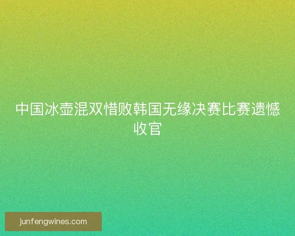 中国冰壶混双惜败韩国无缘决赛比赛遗憾收官 中国冰壶混双惜败韩国无缘决赛比赛遗憾收官